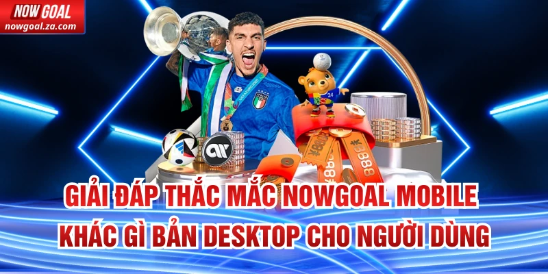 Giải đáp thắc mắc Nowgoal Mobile khác gì bản Desktop cho người dùng